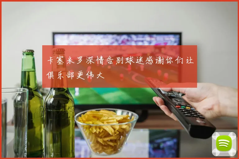 卡塞米罗深情告别球迷感谢你们让俱乐部更伟大