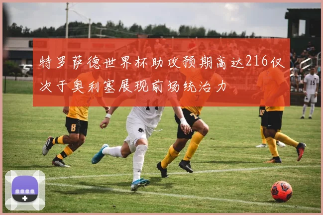 特罗萨德世界杯助攻预期高达216仅次于奥利塞展现前场统治力