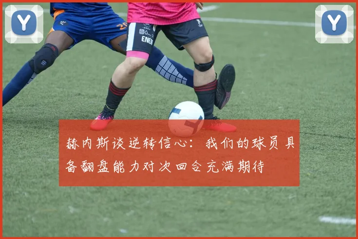 赫内斯谈逆转信心：我们的球员具备翻盘能力对次回合充满期待