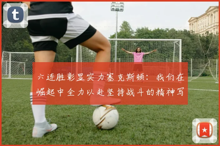 六连胜彰显实力塞克斯顿：我们在崛起中全力以赴坚持战斗的精神写照