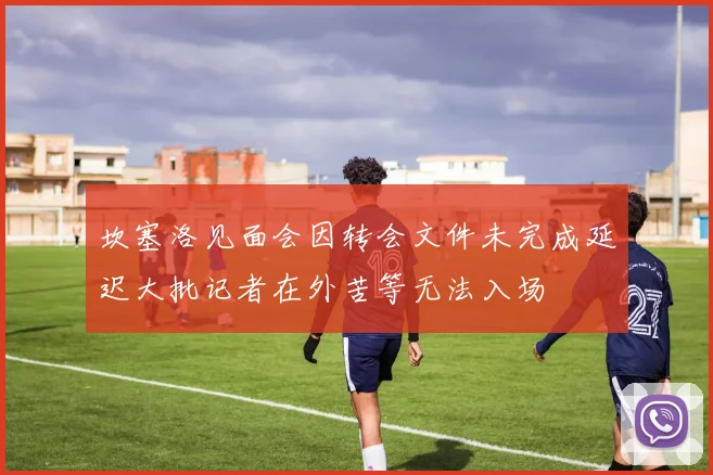 坎塞洛见面会因转会文件未完成延迟大批记者在外苦等无法入场