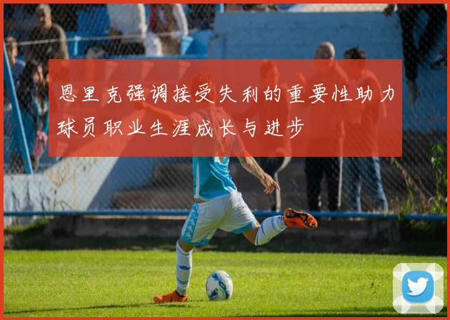 恩里克强调接受失利的重要性助力球员职业生涯成长与进步