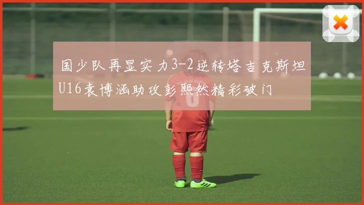 国少队再显实力3-2逆转塔吉克斯坦U16袁博涵助攻彭熙然精彩破门