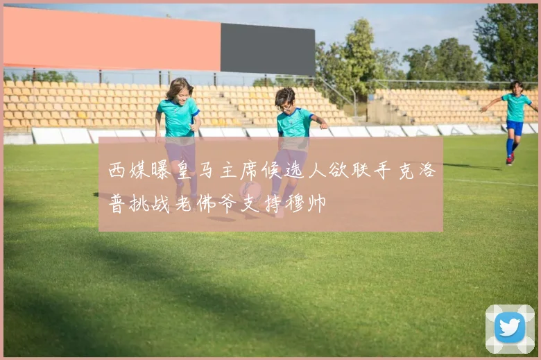 西媒曝皇马主席候选人欲联手克洛普挑战老佛爷支持穆帅