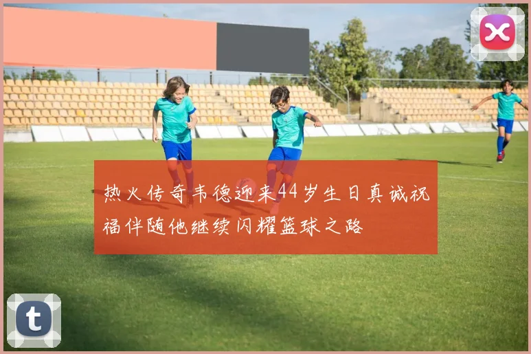 热火传奇韦德迎来44岁生日真诚祝福伴随他继续闪耀篮球之路