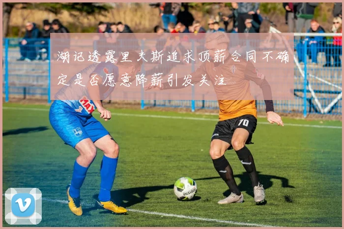 湖记透露里夫斯追求顶薪合同不确定是否愿意降薪引发关注