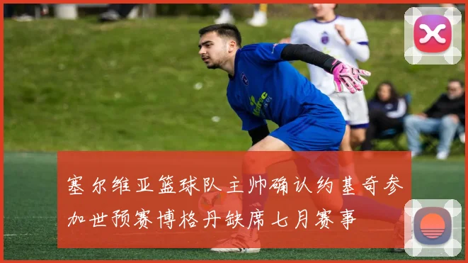 塞尔维亚篮球队主帅确认约基奇参加世预赛博格丹缺席七月赛事