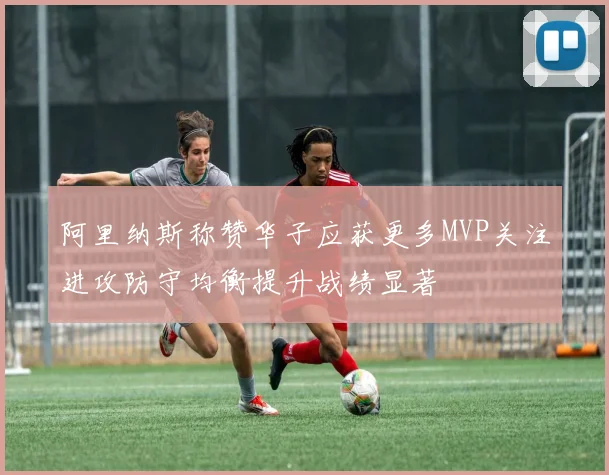 阿里纳斯称赞华子应获更多MVP关注进攻防守均衡提升战绩显著