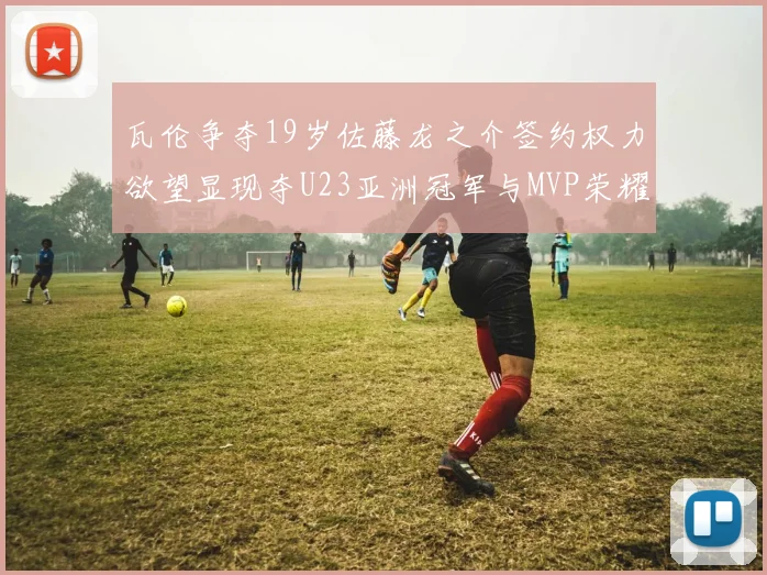 瓦伦争夺19岁佐藤龙之介签约权力欲望显现夺U23亚洲冠军与MVP荣耀