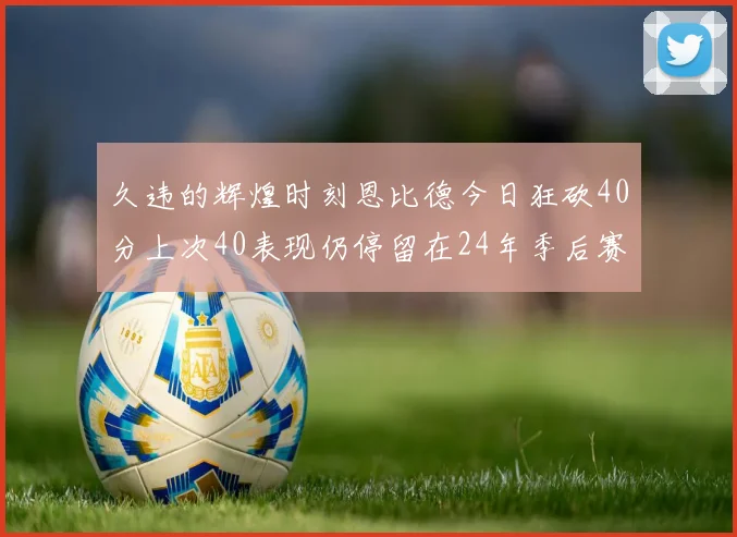 久违的辉煌时刻恩比德今日狂砍40分上次40表现仍停留在24年季后赛