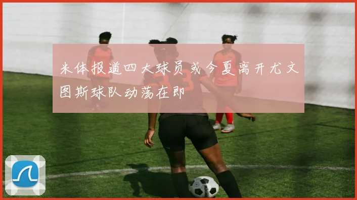 米体报道四大球员或今夏离开尤文图斯球队动荡在即
