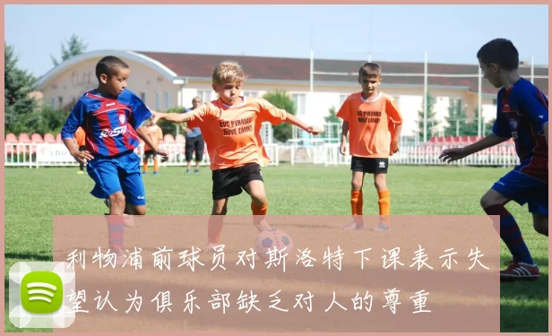 利物浦前球员对斯洛特下课表示失望认为俱乐部缺乏对人的尊重